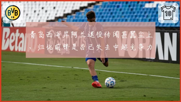 青岛西海岸阿兰退役传闻甚嚣尘上,归化前锋是否已失去中超竞争力?