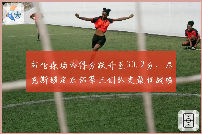 布伦森场均得分跃升至30.2分,尼克斯锁定东部第三创队史最佳战绩