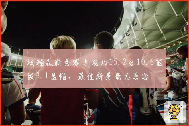 杨瀚森新秀赛季场均15.2分10.6篮板3.1盖帽,最佳新秀毫无悬念