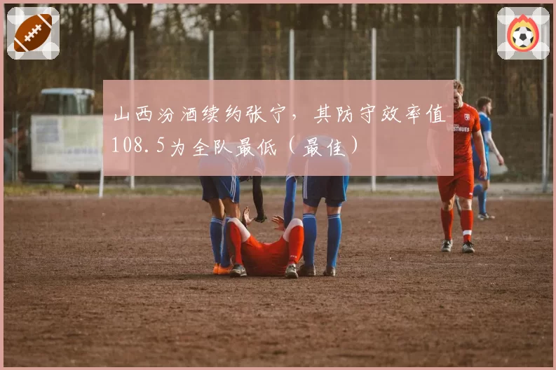 山西汾酒续约张宁,其防守效率值108.5为全队最低(最佳)