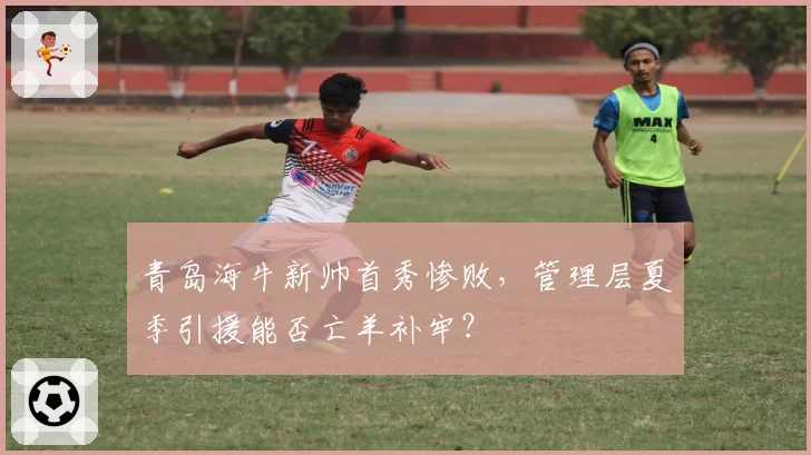 青岛海牛新帅首秀惨败,管理层夏季引援能否亡羊补牢?