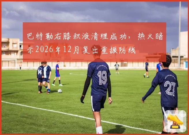 巴特勒右膝积液清理成功,热火暗示2026年12月复出重振防线