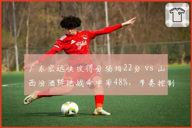 广东宏远快攻得分场均22分 vs 山西汾酒阵地战命中率48%，节奏控制博弈