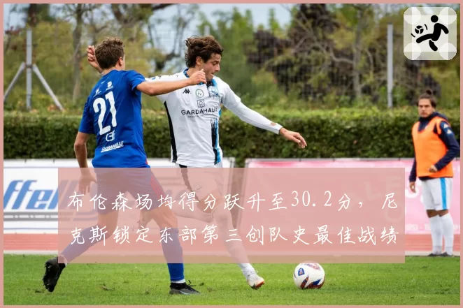 布伦森场均得分跃升至30.2分,尼克斯锁定东部第三创队史最佳战绩