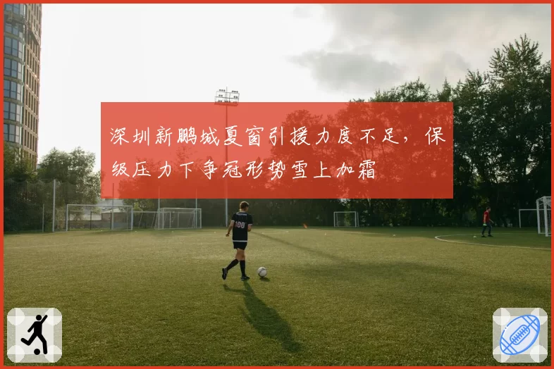 深圳新鹏城夏窗引援力度不足，保级压力下争冠形势雪上加霜