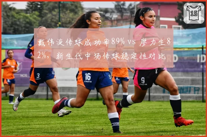戴伟浚传球成功率89% vs 廖力生82%,新生代中场传球稳定性对比