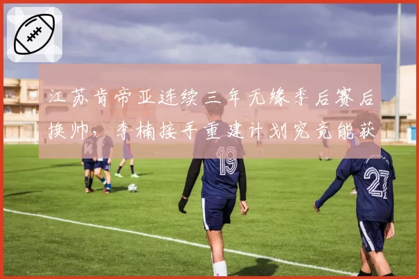 江苏肯帝亚连续三年无缘季后赛后换帅，李楠接手重建计划究竟能获多少耐心？