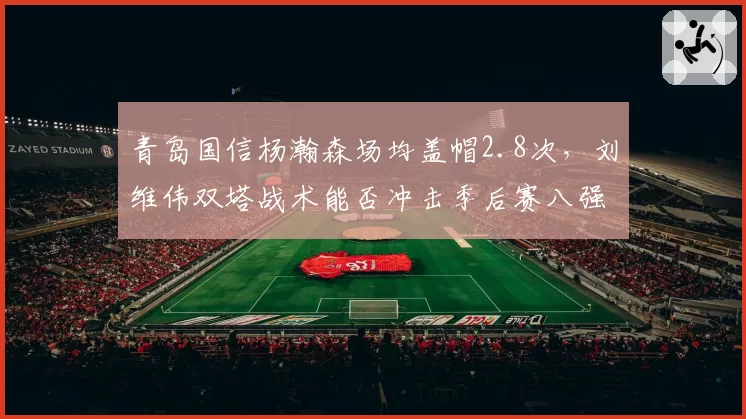 青岛国信杨瀚森场均盖帽2.8次，刘维伟双塔战术能否冲击季后赛八强？
