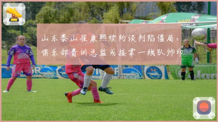 山东泰山崔康熙续约谈判陷僵局，俱乐部青训总监或接掌一线队帅印