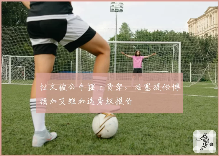 拉文被公牛摆上货架，活塞提供博扬加艾维加选秀权报价
