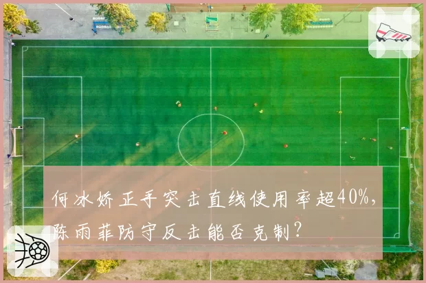 何冰娇正手突击直线使用率超40%,陈雨菲防守反击能否克制?