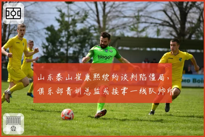 山东泰山崔康熙续约谈判陷僵局，俱乐部青训总监或接掌一线队帅印