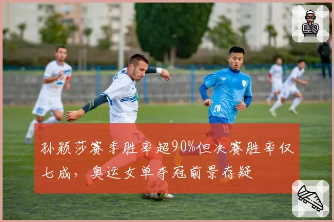 孙颖莎赛季胜率超90%但决赛胜率仅七成，奥运女单夺冠前景存疑