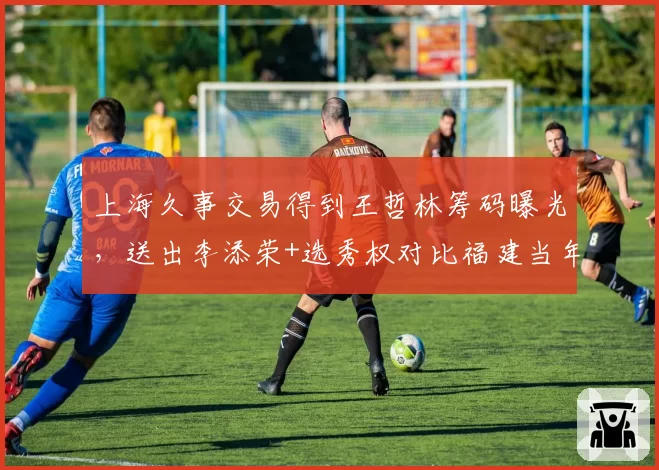 上海久事交易得到王哲林筹码曝光，送出李添荣+选秀权对比福建当年报价更优