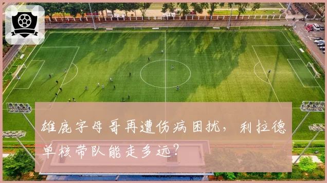 雄鹿字母哥再遭伤病困扰,利拉德单核带队能走多远?