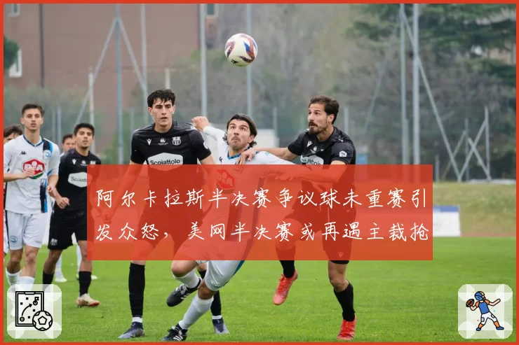 阿尔卡拉斯半决赛争议球未重赛引发众怒，美网半决赛或再遇主裁抢戏
