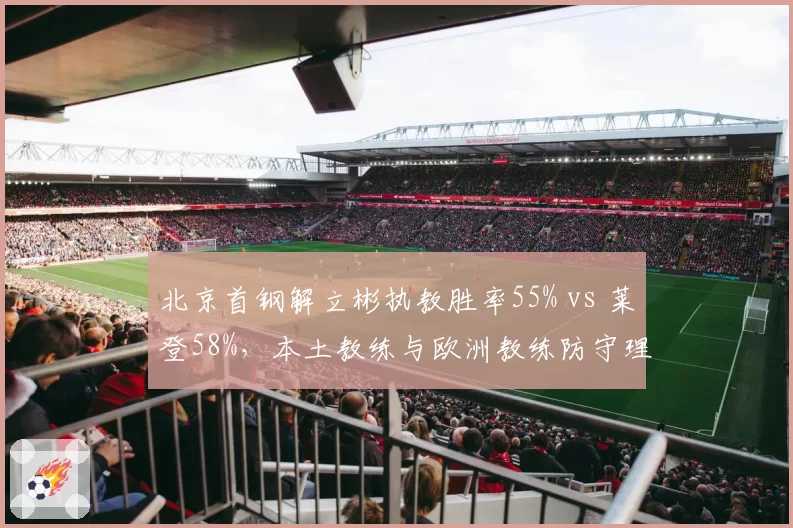 北京首钢解立彬执教胜率55% vs 莱登58%，本土教练与欧洲教练防守理念对比