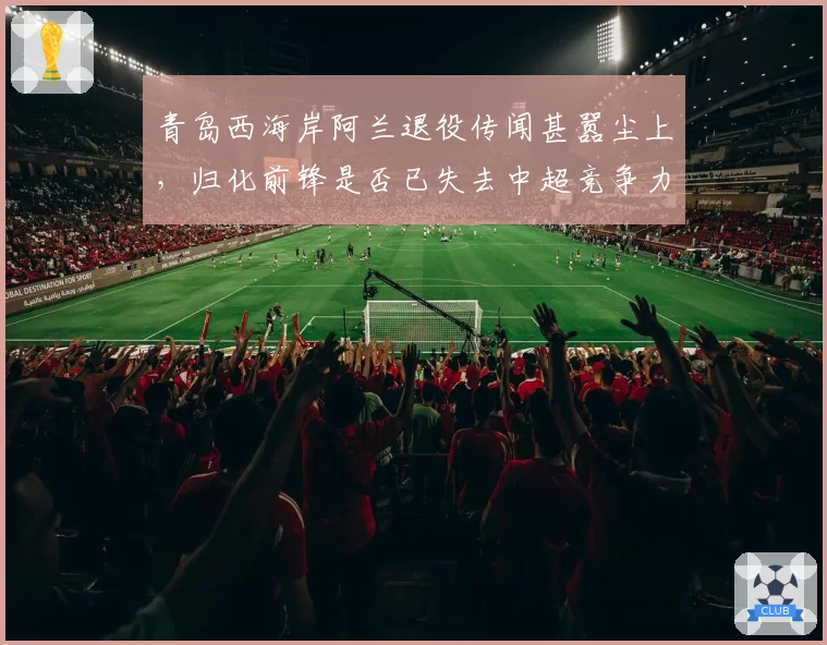 青岛西海岸阿兰退役传闻甚嚣尘上,归化前锋是否已失去中超竞争力?