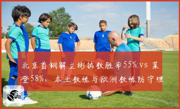 北京首钢解立彬执教胜率55% vs 莱登58%,本土教练与欧洲教练防守理念对比