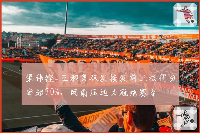 梁伟铿_王昶男双发接发前三板得分率超70%,网前压迫力冠绝赛季