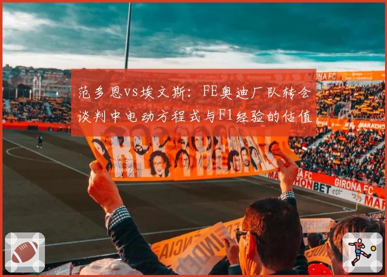 范多恩vs埃文斯:FE奥迪厂队转会谈判中电动方程式与F1经验的估值差异