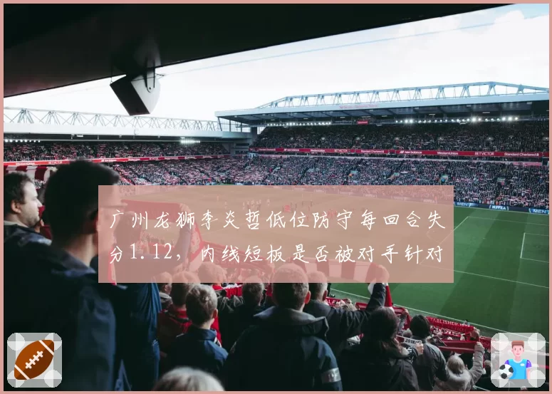 广州龙狮李炎哲低位防守每回合失分1.12,内线短板是否被对手针对?
