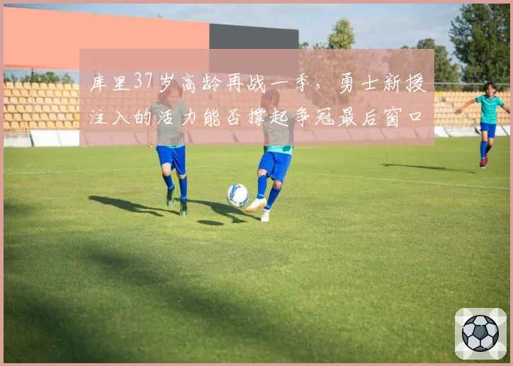库里37岁高龄再战一季，勇士新援注入的活力能否撑起争冠最后窗口？