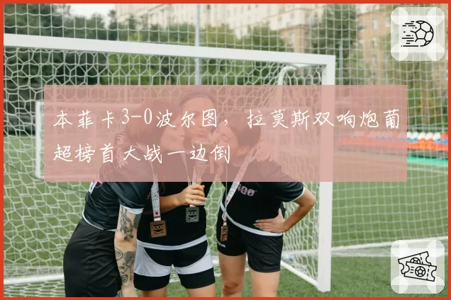 本菲卡3-0波尔图，拉莫斯双响炮葡超榜首大战一边倒
