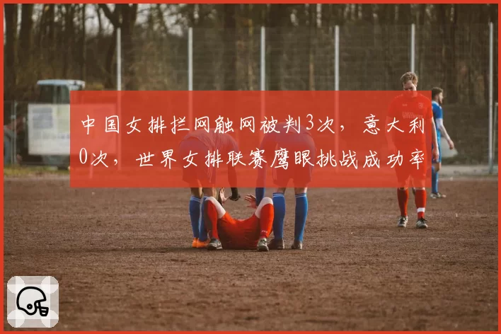 中国女排拦网触网被判3次，意大利0次，世界女排联赛鹰眼挑战成功率悬殊