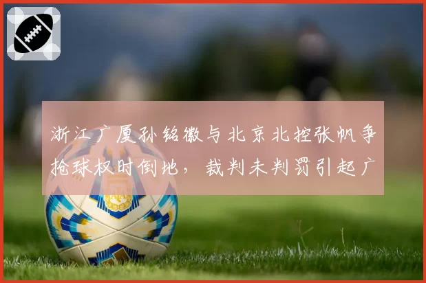 浙江广厦孙铭徽与北京北控张帆争抢球权时倒地,裁判未判罚引起广厦替补席抗议