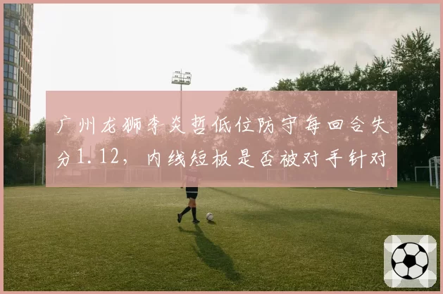 广州龙狮李炎哲低位防守每回合失分1.12,内线短板是否被对手针对?